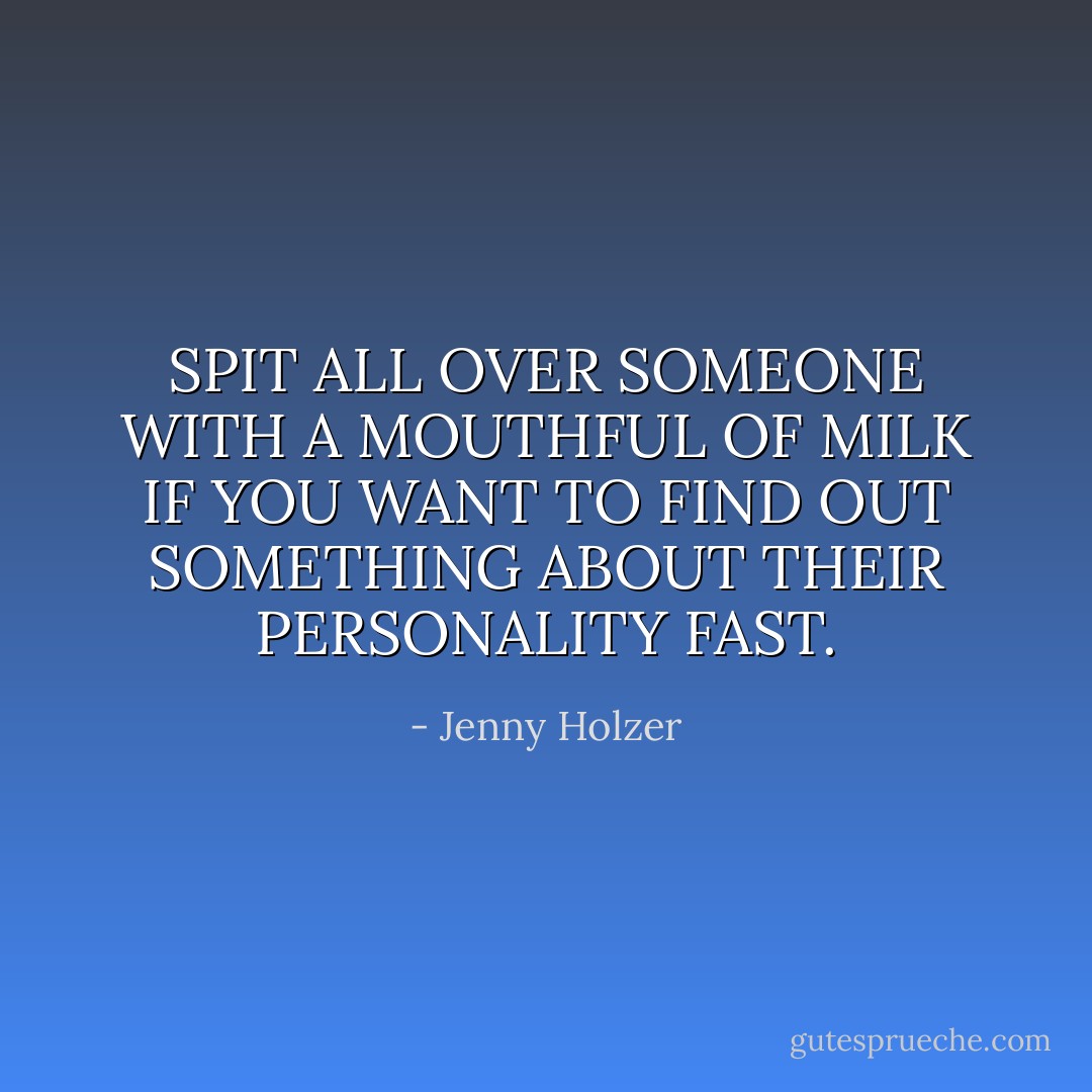 SPIT ALL OVER SOMEONE WITH A MOUTHFUL OF MILK IF YOU WANT TO FIND OUT SOMETHING ABOUT THEIR PERSONALITY FAST. - Jenny Holzer