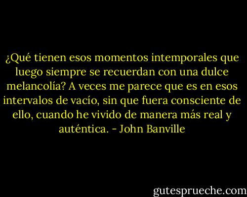 ¿Qué tienen esos momentos intemporales que luego siempre se recuerdan con una dulce melancolía? A veces me parece que es en esos intervalos de vacío, sin que fuera consciente de ello, cuando he vivido de manera más real y auténtica. - John Banville