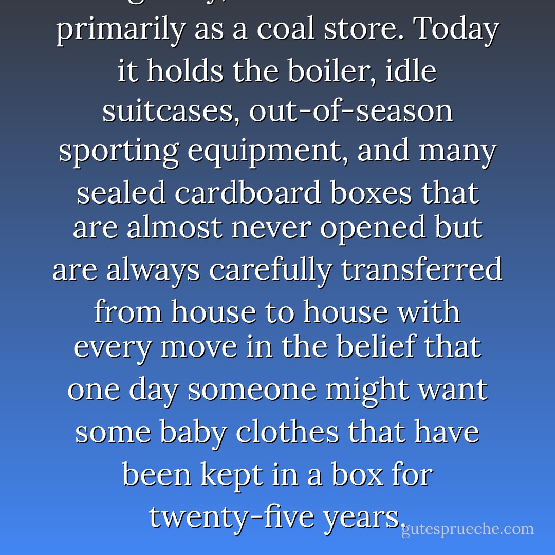 Originally, the cellar served primarily as a coal store. Today it holds the boiler, idle suitcases, out-of-season sporting equipment, and many sealed cardboard boxes that are almost never opened but are always carefully transferred from house to house with every move in the belief that one day someone might want some baby clothes that have been kept in a box for twenty-five years. - Bill Bryson