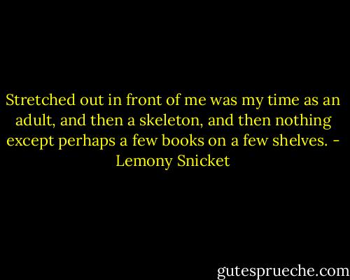 Stretched out in front of me was my time as an adult, and then a skeleton, and then nothing except perhaps a few books on a few shelves. - Lemony Snicket