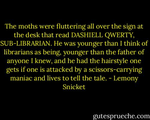 The moths were fluttering all over the sign at the desk that read DASHIELL QWERTY, SUB-LIBRARIAN. He was younger than I think of librarians as being, younger than the father of anyone I knew, and he had the hairstyle one gets if one is attacked by a scissors-carrying maniac and lives to tell the tale. - Lemony Snicket