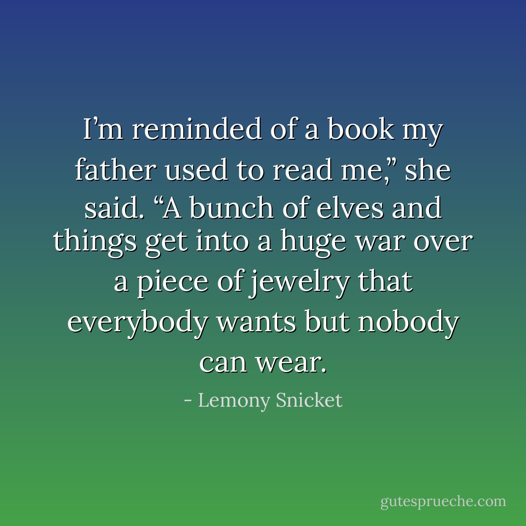 I’m reminded of a book my father used to read me,” she said. “A bunch of elves and things get into a huge war over a piece of jewelry that everybody wants but nobody can wear. - Lemony Snicket