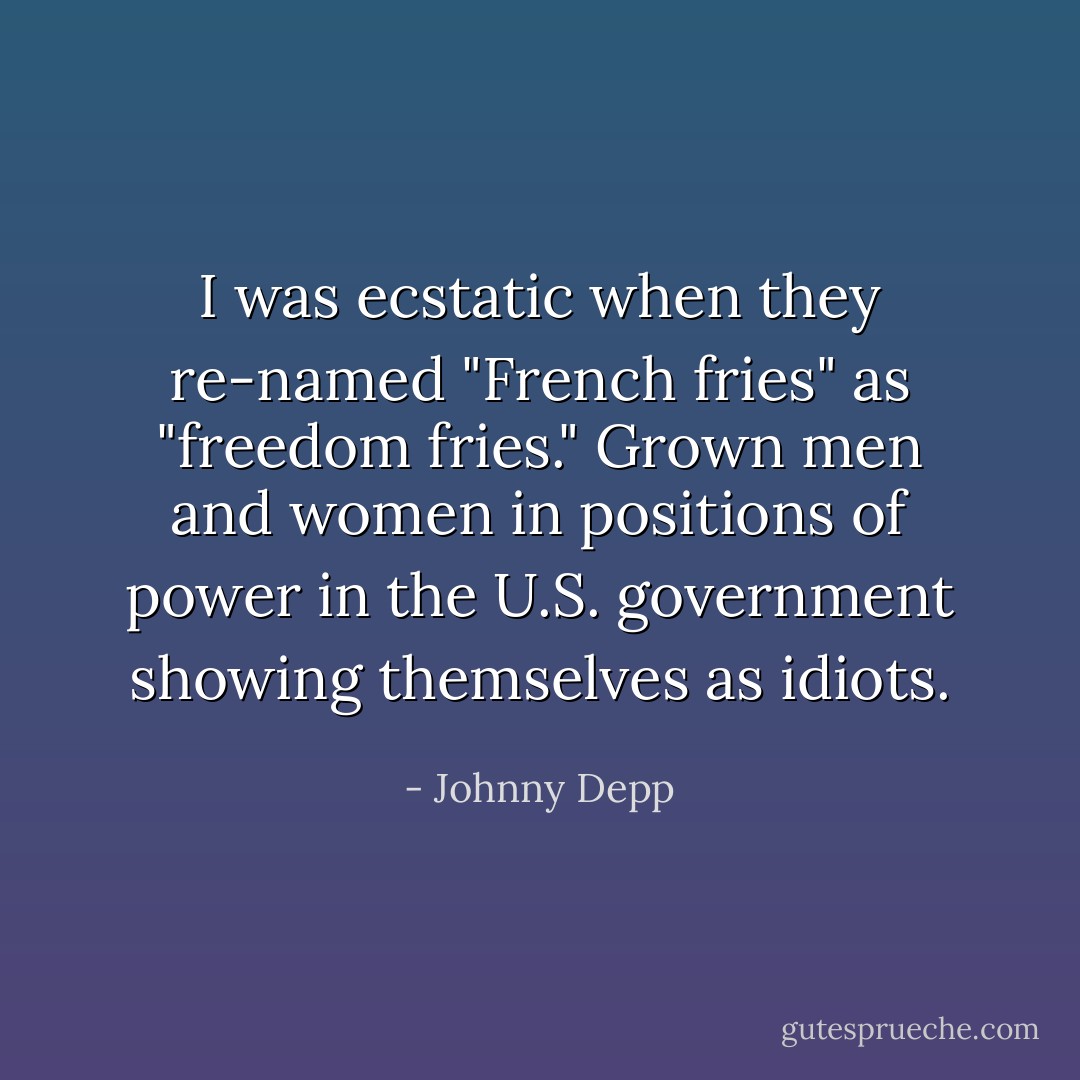 I was ecstatic when they re-named "French fries" as "freedom fries." Grown men and women in positions of power in the U.S. government showing themselves as idiots. - Johnny Depp