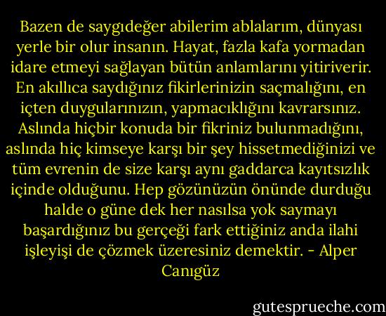 Bazen de saygıdeğer abilerim ablalarım, dünyası yerle bir olur insanın. Hayat, fazla kafa yormadan idare etmeyi sağlayan bütün anlamlarını yitiriverir. En akıllıca saydığınız fikirlerinizin saçmalığını, en içten duygularınızın, yapmacıklığını kavrarsınız. Aslında hiçbir konuda bir fikriniz bulunmadığını, aslında hiç kimseye karşı bir şey hissetmediğinizi ve tüm evrenin de size karşı aynı gaddarca kayıtsızlık içinde olduğunu. Hep gözünüzün önünde durduğu halde o güne dek her nasılsa yok saymayı başardığınız bu gerçeği fark ettiğiniz anda ilahi işleyişi de çözmek üzeresiniz demektir. - Alper Canıgüz