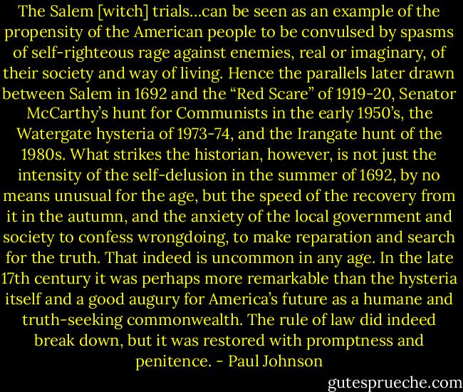The Salem [witch] trials…can be seen as an example of the propensity of the American people to be convulsed by spasms of self-righteous rage against enemies, real or imaginary, of their society and way of living. Hence the parallels later drawn between Salem in 1692 and the “Red Scare” of 1919-20, Senator McCarthy’s hunt for Communists in the early 1950’s, the Watergate hysteria of 1973-74, and the Irangate hunt of the 1980s. What strikes the historian, however, is not just the intensity of the self-delusion in the summer of 1692, by no means unusual for the age, but the speed of the recovery from it in the autumn, and the anxiety of the local government and society to confess wrongdoing, to make reparation and search for the truth. That indeed is uncommon in any age. In the late 17th century it was perhaps more remarkable than the hysteria itself and a good augury for America’s future as a humane and truth-seeking commonwealth. The rule of law did indeed break down, but it was restored with promptness and penitence. - Paul Johnson