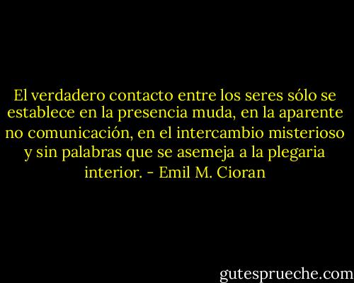El verdadero contacto entre los seres sólo se establece en la presencia muda, en la aparente no comunicación, en el intercambio misterioso y sin palabras que se asemeja a la plegaria interior. - Emil M. Cioran