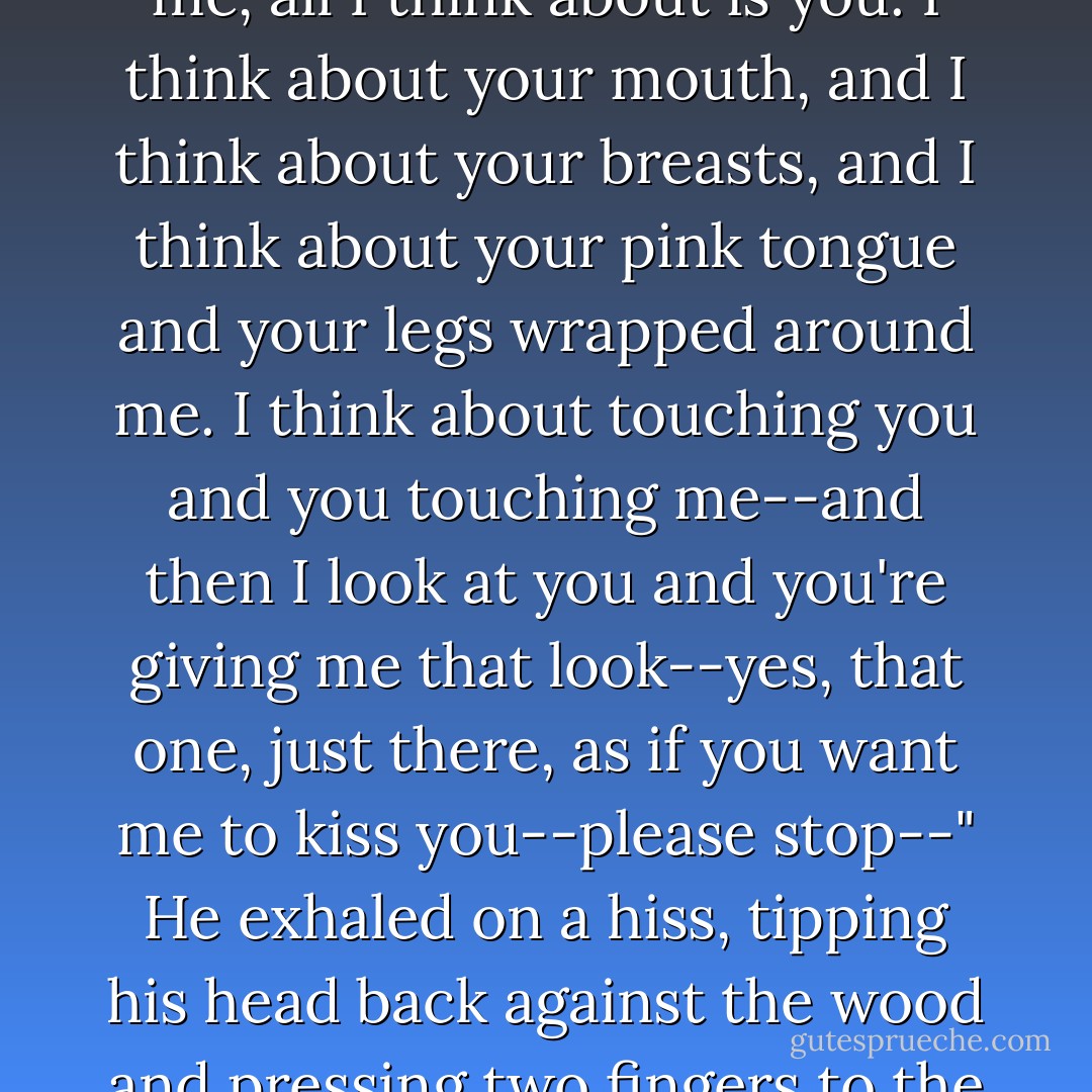I need to keep sharp. But when you're this damned close to me, all I think about is <i>you</i>. I think about your mouth, and I think about your breasts, and I think about your pink tongue and your legs wrapped around me. I think about touching you and you touching me--and then I look at you and you're giving me that <i>look</i>--yes, that one, just there, as if you want me to kiss you--please stop--" He exhaled on a hiss, tipping his head back against the wood and pressing two fingers to the bridge of his nose. - Shana Abe