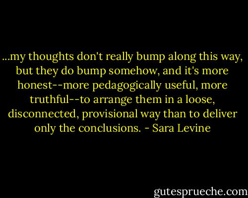 ...my thoughts don't really bump along this way, but they do bump somehow, and it's more honest--more pedagogically useful, more truthful--to arrange them in a loose, disconnected, provisional way than to deliver only the conclusions. - Sara Levine