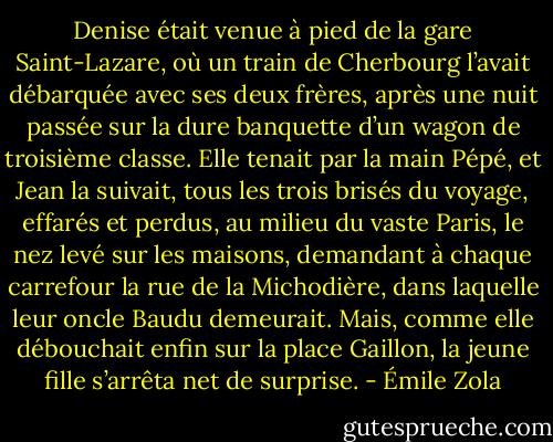 Denise était venue à pied de la gare Saint-Lazare, où un train de Cherbourg l’avait débarquée avec ses deux frères, après une nuit passée sur la dure banquette d’un wagon de troisième classe. Elle tenait par la main Pépé, et Jean la suivait, tous les trois brisés du voyage, effarés et perdus, au milieu du vaste Paris, le nez levé sur les maisons, demandant à chaque carrefour la rue de la Michodière, dans laquelle leur oncle Baudu demeurait. Mais, comme elle débouchait enfin sur la place Gaillon, la jeune fille s’arrêta net de surprise. - Émile Zola