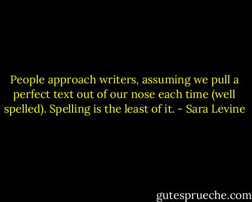 People approach writers, assuming we pull a perfect text out of our nose each time (well spelled). Spelling is the least of it. - Sara Levine