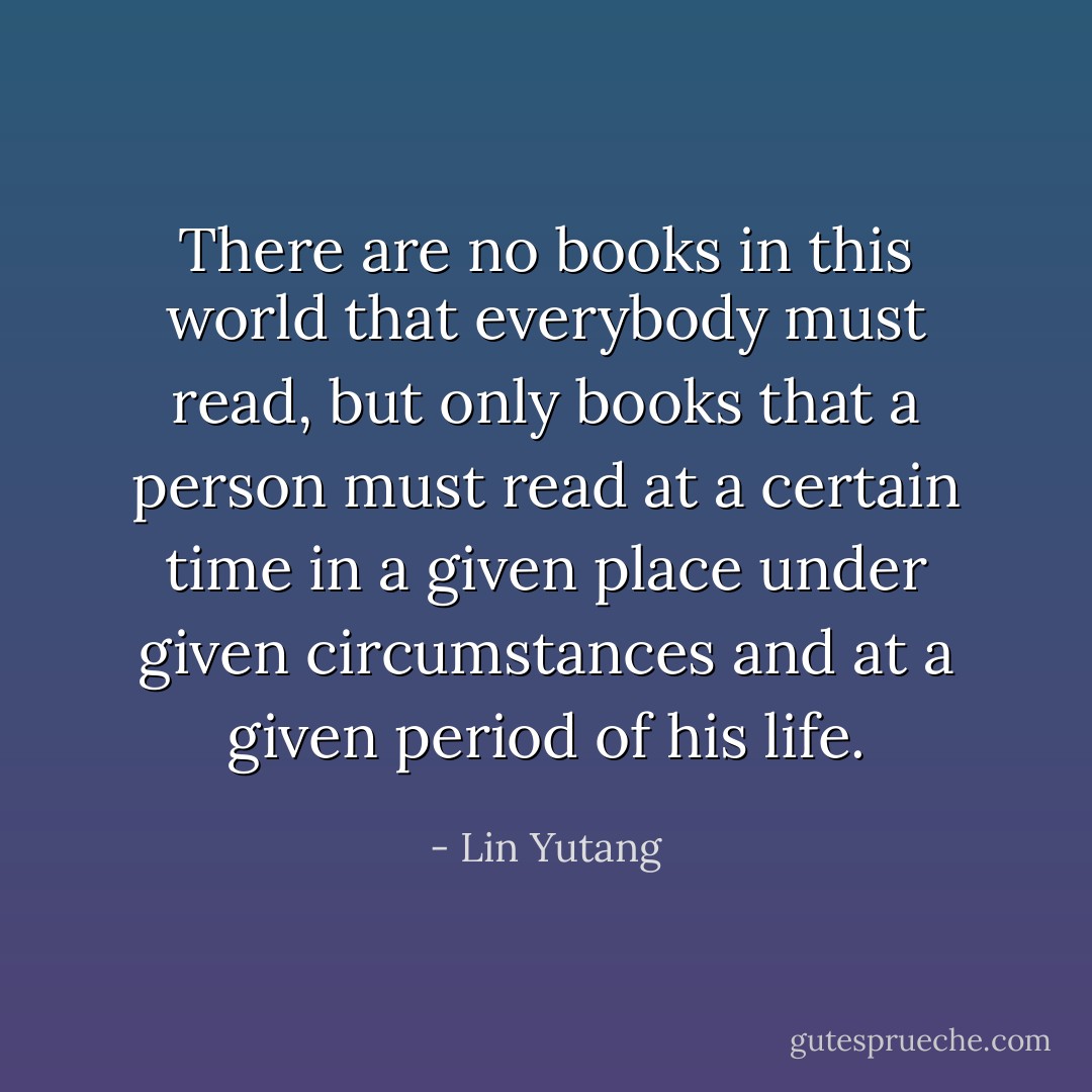 There are no books in this world that everybody must read, but only books that a person must read at a certain time in a given place under given circumstances and at a given period of his life. - Lin Yutang