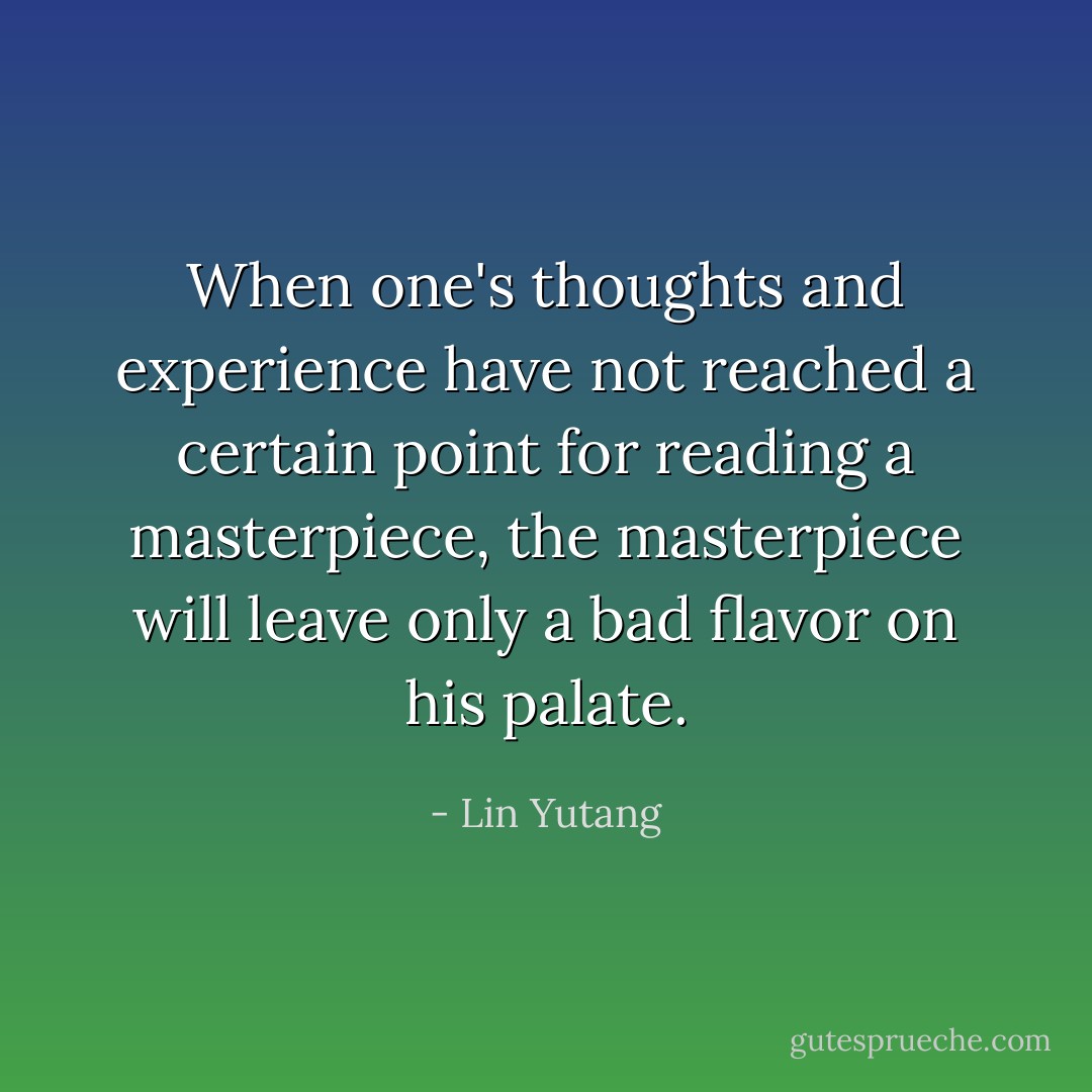 When one's thoughts and experience have not reached a certain point for reading a masterpiece, the masterpiece will leave only a bad flavor on his palate. - Lin Yutang
