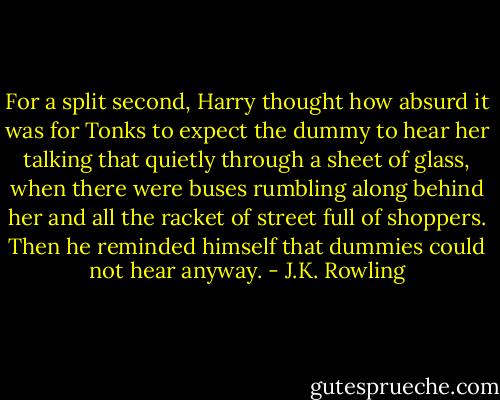 For a split second, Harry thought how absurd it was for Tonks to expect the dummy to hear her talking that quietly through a sheet of glass, when there were buses rumbling along behind her and all the racket of street full of shoppers. Then he reminded himself that dummies could not hear anyway. - J.K. Rowling