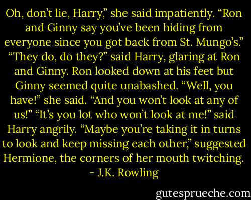 Oh, don’t lie, Harry,” she said impatiently. “Ron and Ginny say you’ve been hiding from everyone since you got back from St. Mungo’s.”<br />“They do, do they?” said Harry, glaring at Ron and Ginny. Ron looked down at his feet but Ginny seemed quite unabashed.<br />“Well, you have!” she said. “And you won’t look at any of us!”<br />“It’s you lot who won’t look at me!” said Harry angrily.<br />“Maybe you’re taking it in turns to look and keep missing each other,” suggested Hermione, the corners of her mouth twitching. - J.K. Rowling