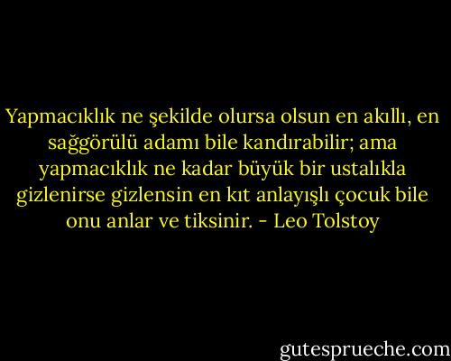 Yapmacıklık ne şekilde olursa olsun en akıllı, en sağgörülü adamı bile kandırabilir; ama yapmacıklık ne kadar büyük bir ustalıkla gizlenirse gizlensin en kıt anlayışlı çocuk bile onu anlar ve tiksinir. - Leo Tolstoy