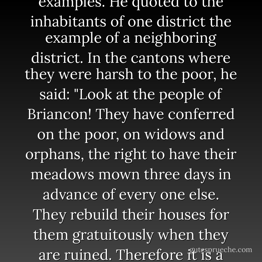 In the course of these trips he was kind and indulgent, and talked rather than preached. He never went far in search of his arguments and his examples. He quoted to the inhabitants of one district the example of a neighboring district. In the cantons where they were harsh to the poor, he said: "Look at the people of Briancon! They have conferred on the poor, on widows and orphans, the right to have their meadows mown three days in advance of every one else. They rebuild their houses for them gratuitously when they are ruined. Therefore it is a country which is blessed by God. For a whole century, there has not been a single murderer among them. - Victor Hugo