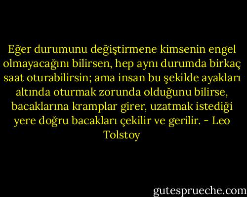 Eğer durumunu değiştirmene kimsenin engel olmayacağını bilirsen, hep aynı durumda birkaç saat oturabilirsin; ama insan bu şekilde ayakları altında oturmak zorunda olduğunu bilirse, bacaklarına kramplar girer, uzatmak istediği yere doğru bacakları çekilir ve gerilir. - Leo Tolstoy