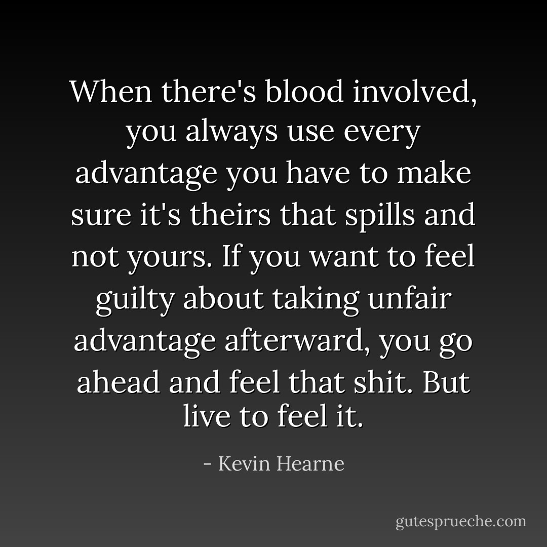 When there's blood involved, you always use every advantage you have to make sure it's theirs that spills and not yours. If you want to feel guilty about taking unfair advantage afterward, you go ahead and feel that shit. But live to feel it. - Kevin Hearne
