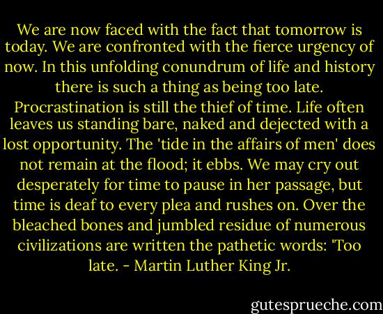 We are now faced with the fact that tomorrow is today. We are confronted with the fierce urgency of now. In this unfolding conundrum of life and history there is such a thing as being too late. Procrastination is still the thief of time. Life often leaves us standing bare, naked and dejected with a lost opportunity. The 'tide in the affairs of men' does not remain at the flood; it ebbs. We may cry out desperately for time to pause in her passage, but time is deaf to every plea and rushes on. Over the bleached bones and jumbled residue of numerous civilizations are written the pathetic words: 'Too late. - Martin Luther King Jr.