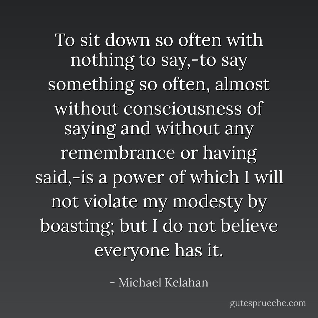 To sit down so often with nothing to say,-to say something so often, almost without consciousness of saying and without any remembrance or having said,-is a power of which I will not violate my modesty by boasting; but I do not believe everyone has it. - Michael Kelahan