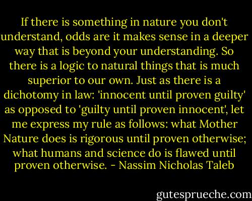 If there is something in nature you don't understand, odds are it makes sense in a deeper way that is beyond your understanding. So there is a logic to natural things that is much superior to our own. Just as there is a dichotomy in law: 'innocent until proven guilty' as opposed to 'guilty until proven innocent', let me express my rule as follows: what Mother Nature does is rigorous until proven otherwise; what humans and science do is flawed until proven otherwise. - Nassim Nicholas Taleb