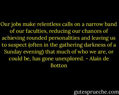 Our jobs make relentless calls on a narrow band of our faculties, reducing our chances of achieving rounded personalities and leaving us to suspect (often in the gathering darkness of a Sunday evening) that much of who we are, or could be, has gone unexplored. - Alain de Botton