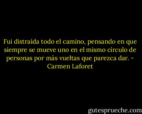 Fui distraída todo el camino, pensando en que siempre se mueve uno en el mismo círculo de personas por más vueltas que parezca dar. - Carmen Laforet