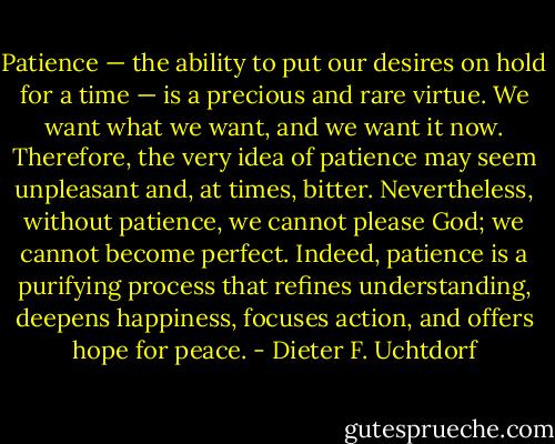 Patience — the ability to put our desires on hold for a time — is a precious and rare virtue. We want what we want, and we want it now. Therefore, the very idea of patience may seem unpleasant and, at times, bitter. Nevertheless, without patience, we cannot please God; we cannot become perfect. Indeed, patience is a purifying process that refines understanding, deepens happiness, focuses action, and offers hope for peace. - Dieter F. Uchtdorf