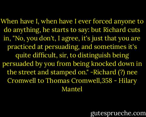 When have I, when have I ever forced anyone to do anything, he starts to say: but Richard cuts in, "No, you don't, I agree, it's just that you are practiced at persuading, and sometimes it's quite difficult, sir, to distinguish being persuaded by you from being knocked down in the street and stamped on."<br />-Richard (?) nee Cromwell to Thomas Cromwell,358 - Hilary Mantel