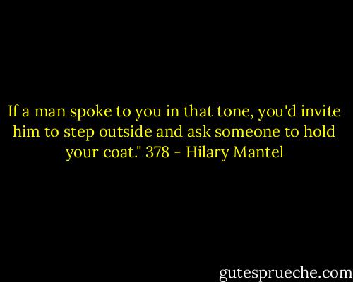 If a man spoke to you in that tone, you'd invite him to step outside and ask someone to hold your coat."<br />378 - Hilary Mantel