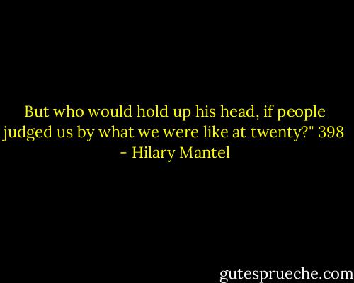 But who would hold up his head, if people judged us by what we were like at twenty?"<br />398 - Hilary Mantel