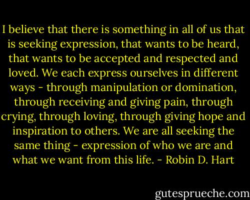 I believe that there is something in all of us that is seeking expression, that wants to be heard, that wants to be accepted and respected and loved. We each express ourselves in different ways - through manipulation or domination, through receiving and giving pain, through crying, through loving, through giving hope and inspiration to others. We are all seeking the same thing - expression of who we are and what we want from this life. - Robin D. Hart