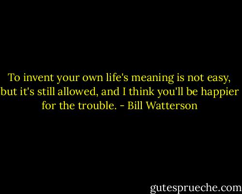 To invent your own life's meaning is not easy, but it's still allowed, and I think you'll be happier for the trouble. - Bill Watterson
