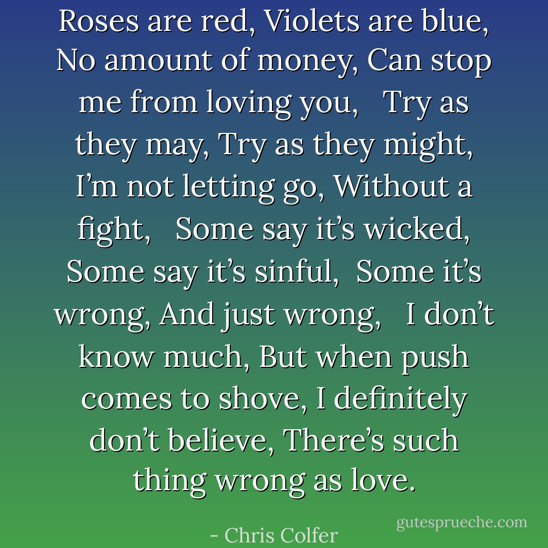 Roses are red,<br />Violets are blue,<br />No amount of money,<br />Can stop me from loving you,<br /><br /><br />Try as they may,<br />Try as they might,<br />I’m not letting go,<br />Without a fight,<br /><br /><br />Some say it’s wicked,<br />Some say it’s sinful, <br />Some it’s wrong,<br />And just wrong,<br /><br /><br />I don’t know much,<br />But when push comes to shove,<br />I definitely don’t believe,<br />There’s such thing wrong as love. - Chris Colfer