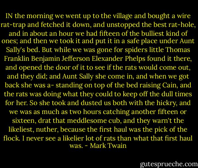 IN the morning we went up to the village and bought a wire rat-trap and fetched it down, and unstopped the best rat-hole, and in about an hour we had fifteen of the bulliest kind of ones; and then we took it and put it in a safe place under Aunt Sally's bed. But while we was gone for spiders little Thomas Franklin Benjamin Jefferson Elexander Phelps found it there, and opened the door of it to see if the rats would come out, and they did; and Aunt Sally she come in, and when we got back she was a- standing on top of the bed raising Cain, and the rats was doing what they could to keep off the dull times for her. So she took and dusted us both with the hickry, and we was as much as two hours catching another fifteen or sixteen, drat that meddlesome cub, and they warn't the likeliest, nuther, because the first haul was the pick of the flock. I never see a likelier lot of rats than what that first haul was. - Mark Twain