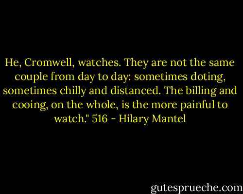 He, Cromwell, watches. They are not the same couple from day to day: sometimes doting, sometimes chilly and distanced. The billing and cooing, on the whole, is the more painful to watch."<br />516 - Hilary Mantel
