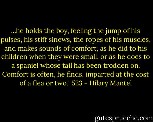 ...he holds the boy, feeling the jump of his pulses, his stiff sinews, the ropes of his muscles, and makes sounds of comfort, as he did to his children when they were small, or as he does to a spaniel whose tail has been trodden on. Comfort is often, he finds, imparted at the cost of a flea or two."<br />523 - Hilary Mantel