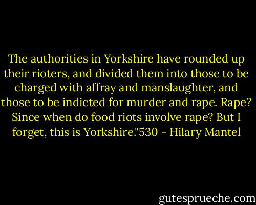 The authorities in Yorkshire have rounded up their rioters, and divided them into those to be charged with affray and manslaughter, and those to be indicted for murder and rape. Rape? Since when do food riots involve rape? But I forget, this is Yorkshire."530 - Hilary Mantel