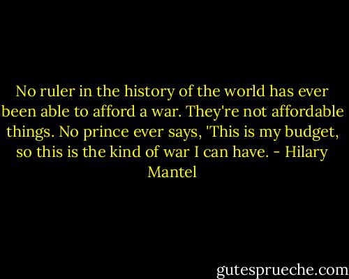 No ruler in the history of the world has ever been able to afford a war. They're not affordable things. No prince ever says, 'This is my budget, so this is the kind of war I can have. - Hilary Mantel
