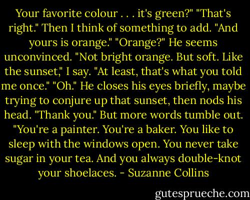 Your favorite colour . . . it's green?"<br />"That's right." Then I think of something to add. "And yours is orange."<br />"Orange?" He seems unconvinced.<br />"Not bright orange. But soft. Like the sunset," I say. "At least, that's what you told me once."<br />"Oh." He closes his eyes briefly, maybe trying to conjure up that sunset, then nods his head. "Thank you."<br />But more words tumble out. "You're a painter. You're a baker. You like to sleep with the windows open. You never take sugar in your tea. And you always double-knot your shoelaces. - Suzanne Collins