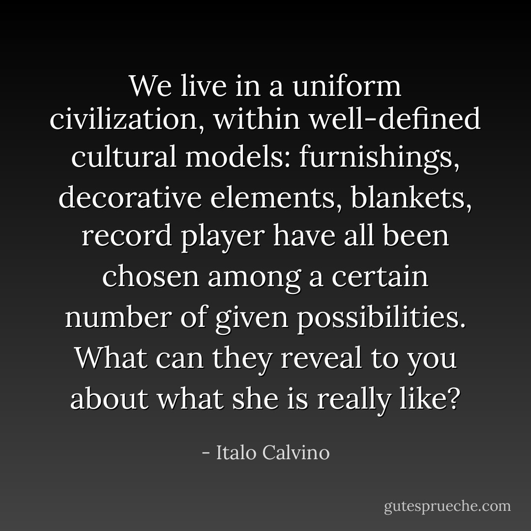 We live in a uniform civilization, within well-defined cultural models: furnishings, decorative elements, blankets, record player have all been chosen among a certain number of given possibilities. What can they reveal to you about what she is really like? - Italo Calvino