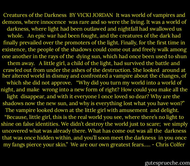 Creatures of the Darkness <br />BY VICKI JORDAN<br /><br />It was world of vampires and demons, where innocence <br />was rare and so were the living. It was a world of darkness,<br />where light had been outlawed and nightfall had swallowed<br />us whole.<br /><br /> An epic war had been fought, and the creatures of the dark<br />had finally prevailed over the promoters of the light. Finally,<br />for the first time in existence, the people of the shadows could<br />come out and freely walk among one another in the rays of the <br />dying sun, which had once been used to shun them away.<br /><br /> A little girl, a child of the light, had survived the battle and <br />crawled out from under the ashes of the destruction. She looked<br /> around at her altered world in dismay and confronted a vampire<br />about the changes, of which she did not approve.<br /><br /> “Why did you turn my world into a world of night, and make <br />wrong into a new form of right? How could you make all the light <br />disappear, and with it everyone I once loved so dear? Why are the <br />shadows now the new sun, and why is everything lost what you have<br />won?”<br /> The vampire looked down at the little girl with amusement <br />and delight. <br /><br /> “Because, little girl, this is the real world you see, where there’s no<br />light to shine on false identities. We didn’t destroy the world just to scare; <br />we simply uncovered what was already there. What has come out was all the <br />darkness that was once hidden within, and you’ll soon meet the darkness <br />in you once my fangs pierce your skin.”<br /><br />We are our own greatest fears….. - Chris Colfer