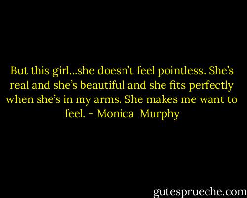 But this girl...she doesn’t feel pointless. She’s real and she’s beautiful and she fits perfectly when she’s in my arms. She makes me want to feel. - Monica  Murphy