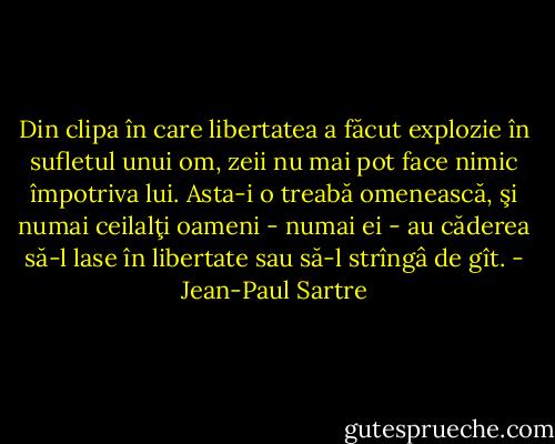 Din clipa în care libertatea a făcut explozie în sufletul unui om, zeii nu mai pot face nimic împotriva lui. Asta-i o treabă omenească, şi numai ceilalţi oameni - numai ei - au căderea să-l lase în libertate sau să-l strîngâ de gît. - Jean-Paul Sartre