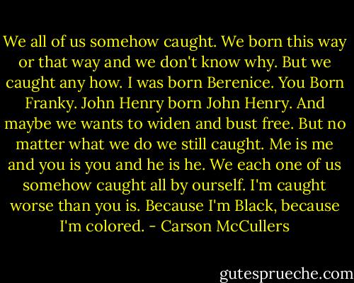 We all of us somehow caught. We born this way or that way and we don't know why. But we caught any how. I was born Berenice. You Born Franky. John Henry born John Henry. And maybe we wants to widen and bust free. But no matter what we do we still caught. Me is me and you is you and he is he. We each one of us somehow caught all by ourself. I'm caught worse than you is. Because I'm Black, because I'm colored. - Carson McCullers