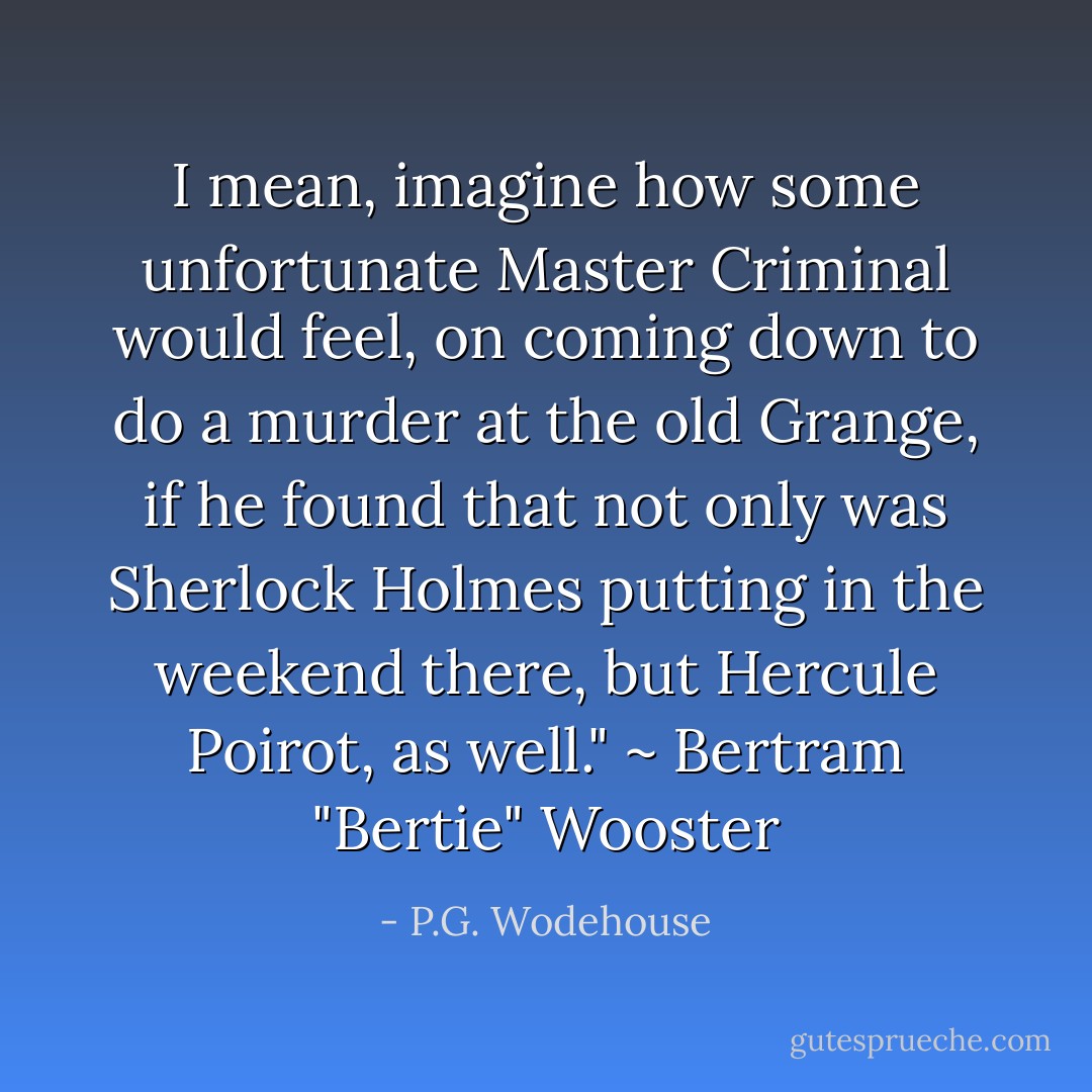 I mean, imagine how some unfortunate Master Criminal would feel, on coming down to do a murder at the old Grange, if he found that not only was Sherlock Holmes putting in the weekend there, but Hercule Poirot, as well." ~ Bertram "Bertie" Wooster - P.G. Wodehouse
