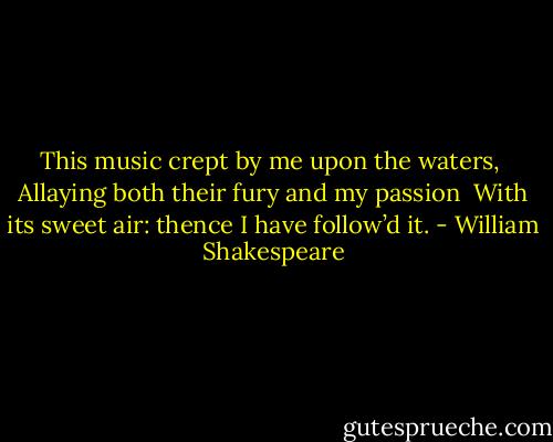 This music crept by me upon the waters, <br />Allaying both their fury and my passion <br />With its sweet air: thence I have follow’d it. - William Shakespeare