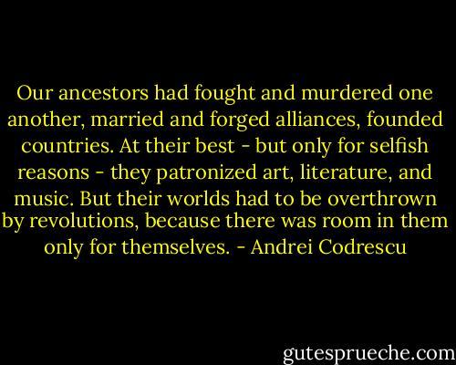 Our ancestors had fought and murdered one another, married and forged alliances, founded countries. At their best - but only for selfish reasons - they patronized art, literature, and music. But their worlds had to be overthrown by revolutions, because there was room in them only for themselves. - Andrei Codrescu