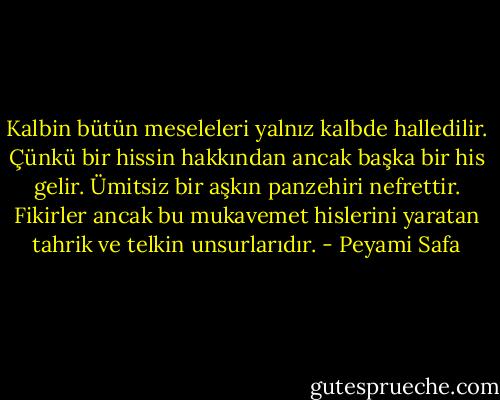 Kalbin bütün meseleleri yalnız kalbde halledilir. Çünkü bir hissin hakkından ancak başka bir his gelir. Ümitsiz bir aşkın panzehiri nefrettir. Fikirler ancak bu mukavemet hislerini yaratan tahrik ve telkin unsurlarıdır. - Peyami Safa