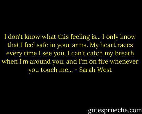 I don't know what this feeling is... I only know that I feel safe in your arms. My heart races every time I see you, I can't catch my breath when I'm around you, and I'm on fire whenever you touch me... - Sarah West